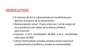 HEMOCULTIVOS
• El volumen de 0,5 cc a demostrado ser insuficiente para
detectar la mayoría de las bacteremias.
• Recomendación actual : Frasco único con 1 ml de sangre de
vena periférica o de catéter de la Arteria umbilical
post-inserción.
• Volumen : 1 ml 􀃆 Sensibilidad : 30-40%. 3 mL 􀃆 Sensibilidad
sube hasta 70-80% .
• Utilizar hemocultivos seriados tampoco parece solucionar
completamente el problema, aunque es recomendable.
 