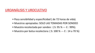 UROANÁLISIS Y UROCULTIVO
• Poca sensibilidad y especificidad ( de 72 horas de vida).
• Muestras apropiadas: SOLO LAS TOMADAS POR SONDEO
• Muestra recolectada por sondeo : ( S: 95 % --- E : 99%).
• Muestra por bolsa recolectora: ( S: 100 % --- E : 14 a 70 %)
 