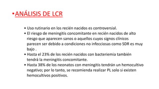 •ANÁLISIS DE LCR
• Uso rutinario en los recién nacidos es controversial.
• El riesgo de meningitis concomitante en recién nacidos de alto
riesgo que aparecen sanos o aquellos cuyos signos clínicos
parecen ser debido a condiciones no infecciosas como SDR es muy
bajo .
• Hasta el 23% de los recién nacidos con bacteriemia también
tendrá la meningitis concomitante.
• Hasta 38% de los neonatos con meningitis tendrán un hemocultivo
negativo; por lo tanto, se recomienda realizar PL solo si existen
hemocultivos positivos.
 