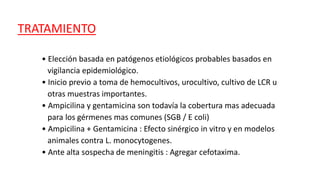 TRATAMIENTO
• Elección basada en patógenos etiológicos probables basados en
vigilancia epidemiológico.
• Inicio previo a toma de hemocultivos, urocultivo, cultivo de LCR u
otras muestras importantes.
• Ampicilina y gentamicina son todavía la cobertura mas adecuada
para los gérmenes mas comunes (SGB / E coli)
• Ampicilina + Gentamicina : Efecto sinérgico in vitro y en modelos
animales contra L. monocytogenes.
• Ante alta sospecha de meningitis : Agregar cefotaxima.
 