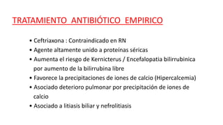 TRATAMIENTO ANTIBIÓTICO EMPIRICO
• Ceftriaxona : Contraindicado en RN
• Agente altamente unido a proteínas séricas
• Aumenta el riesgo de Kernicterus / Encefalopatia bilirrubinica
por aumento de la bilirrubina libre
• Favorece la precipitaciones de iones de calcio (Hipercalcemia)
• Asociado deterioro pulmonar por precipitación de iones de
calcio
• Asociado a litiasis biliar y nefrolitiasis
 