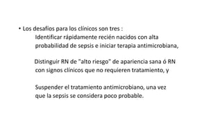 • Los desafíos para los clínicos son tres :
Identificar rápidamente recién nacidos con alta
probabilidad de sepsis e iniciar terapia antimicrobiana,
Distinguir RN de "alto riesgo" de apariencia sana ó RN
con signos clínicos que no requieren tratamiento, y
Suspender el tratamiento antimicrobiano, una vez
que la sepsis se considera poco probable.
 