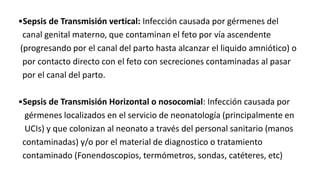 •Sepsis de Transmisión vertical: Infección causada por gérmenes del
canal genital materno, que contaminan el feto por vía ascendente
(progresando por el canal del parto hasta alcanzar el liquido amniótico) o
por contacto directo con el feto con secreciones contaminadas al pasar
por el canal del parto.
•Sepsis de Transmisión Horizontal o nosocomial: Infección causada por
gérmenes localizados en el servicio de neonatología (principalmente en
UCIs) y que colonizan al neonato a través del personal sanitario (manos
contaminadas) y/o por el material de diagnostico o tratamiento
contaminado (Fonendoscopios, termómetros, sondas, catéteres, etc)
 