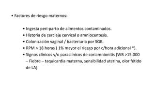 • Factores de riesgo maternos:
• Ingesta peri-parto de alimentos contaminados.
• Historia de cerclaje cervical o amniocentesis.
• Colonización vaginal / bacteriuria por SGB.
• RPM > 18 horas ( 1% mayor el riesgo por c/hora adicional *).
• Signos clínicos y/o paraclínicos de coriamnionitis (WB >15.000
– Fiebre – taquicardia materna, sensibilidad uterina, olor fétido
de LA)
 
