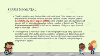 SEPSIS NEONATAL
• The Eunice Kennedy Shriver National Institute of Child Health and Human
Development Neonatal Network and the Vermont Oxford Network define
neonatal early-onset sepsis (EOS) as the onset of signs and symptoms of
sepsis with an associated positive culture result at or before age 72 hours.
Late-onset sepsis (LOS) is defined as the onset of signs or symptoms of
sepsis after age 72 hours.
• The diagnosis of neonatal sepsis is challenging because early signs and
symptoms are often subtle and nonspecific, yet prognosis depends on early
detection and treatment. Furthermore, the symptoms of many noninfectious
common neonatal conditions can mimic those of sepsis, complicating the
diagnosis of sepsis.
 