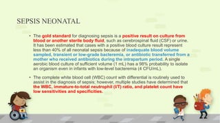 SEPSIS NEONATAL
• The gold standard for diagnosing sepsis is a positive result on culture from
blood or another sterile body fluid, such as cerebrospinal fluid (CSF) or urine.
It has been estimated that cases with a positive blood culture result represent
less than 40% of all neonatal sepsis because of inadequate blood volume
sampled, transient or low-grade bacteremia, or antibiotic transferred from a
mother who received antibiotics during the intrapartum period. A single
aerobic blood culture of sufficient volume (1 mL) has a 98% probability to isolate
an organism even in infants with low-level bacteremia (4 CFU/mL).
• The complete white blood cell (WBC) count with differential is routinely used to
assist in the diagnosis of sepsis; however, multiple studies have determined that
the WBC, immature-to-total neutrophil (I/T) ratio, and platelet count have
low sensitivities and specificities.
 