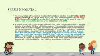 SEPSIS NEONATAL
• Two very large retrospective, multicenter database studies found that low WBC
counts and high I/T ratios were associated with increasing odds of infection in
EOS. High and low WBC counts, high absolute neutrophil count, high I/T
ratios, and low platelet counts were associated with LOS.
• A single blood cellcount–derived index did not have proven sensitivity to reliably
include or exclude EOS or LOS in neonates. The absolute immature neutrophil
count and absolute neutrophil count have suboptimal sensitivity and decreased
predictive accuracy for EOS because elevation does not consistently distinguish
an inflammatory response from a noninfectious origin. The I/T ratio is a more
sensitive indicator of sepsis; however, single assessments have a better
negative predictive value (NPV) (99%) than positive predictive value (PPV)
(25%). The I/T ratio is elevated in a quarter to half of presumptively uninfected
neonates. Overall, neutrophil indexes seem to be more helpful for excluding
infants without infection than for including infants with infection.
 