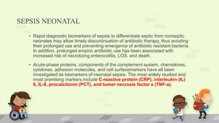 SEPSIS NEONATAL
• Rapid diagnostic biomarkers of sepsis to differentiate septic from nonseptic
neonates may allow timely discontinuation of antibiotic therapy, thus avoiding
their prolonged use and preventing emergence of antibiotic resistant bacteria.
In addition, prolonged empiric antibiotic use has been associated with
increased risk of necrotizing enterocolitis, LOS, and death.
• Acute-phase proteins, components of the complement system, chemokines,
cytokines, adhesion molecules, and cell surfacemarkers have all been
investigated as biomarkers of neonatal sepsis. The most widely studied and
most promising markers include C-reactive protein (CRP), interleukin (IL)
6, IL-8, procalcitonin (PCT), and tumor necrosis factor a (TNF-a).
 
