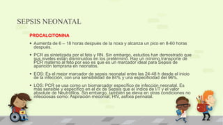 SEPSIS NEONATAL
PROCALCITONINA
 Aumenta de 6 – 18 horas después de la noxa y alcanza un pico en 8-60 horas
después.
 PCR es sintetizada por el feto y RN. Sin embargo, estudios han demostrado que
sus niveles están disminuidos en los pretérmino. Hay un mínimo transporte de
PCR materno al feto por eso es que es un marcador ideal para Sepsis de
aparición temprana en neonatos.
 EOS: Es el mejor marcador de sepsis neonatal entre las 24-48 h desde el inicio
de la infección, con una sensibilidad de 84% y una especificidad del 96%.
 LOS: PCR se usa como un biomarcador específico de infección neonatal. Es
más sensible y específico en el dx de Sepsis que el índice de I/T y el valor
absolute de Neutrófilos. Sin embargo, también se eleva en otras condiciones no
infecciosas como: Aspiración meconial, HIV, asfixia perinatal.
 