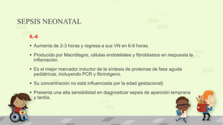 SEPSIS NEONATAL
IL-6
 Aumenta de 2-3 horas y regresa a sus VN en 6-8 horas.
 Producido por Macrófagos, células endoteliales y fibroblastos en respuesta la
inflamación.
 Es el mejor marcador inductor de la síntesis de proteínas de fase aguda
pediátricas, incluyendo PCR y fibrinógeno.
 Su concentración no está influenciada por la edad gestacional}
 Presenta una alta sensibilidad en diagnosticar sepsis de aparición temprana
y tardía.
 
