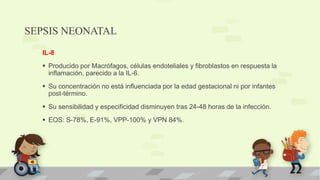 SEPSIS NEONATAL
IL-8
 Producido por Macrófagos, células endoteliales y fibroblastos en respuesta la
inflamación, parecido a la IL-6.
 Su concentración no está influenciada por la edad gestacional ni por infantes
post-término.
 Su sensibilidad y especificidad disminuyen tras 24-48 horas de la infección.
 EOS: S-78%, E-91%, VPP-100% y VPN 84%.
 
