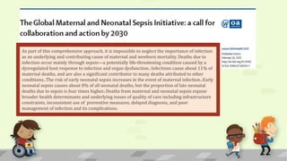 As part of this comprehensive approach, it is impossible to neglect the importance of infection
as an underlying and contributing cause of maternal and newborn mortality. Deaths due to
infection occur mainly through sepsis—a potentially life-threatening condition caused by a
dysregulated host response to infection and organ dysfunction.2 Infections cause about 11% of
maternal deaths, and are also a significant contributor to many deaths attributed to other
conditions.3 The risk of early neonatal sepsis increases in the event of maternal infection.4 Early
neonatal sepsis causes about 8% of all neonatal deaths, but the proportion of late neonatal
deaths due to sepsis is four times higher.5 Deaths from maternal and neonatal sepsis expose
broader health determinants and underlying issues of quality of care including infrastructure
constraints, inconsistent use of preventive measures, delayed diagnosis, and poor
management of infection and its complications.
 