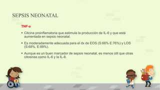 SEPSIS NEONATAL
TNF-a
 Citcina proinflamatoria que estimula la producción de IL-6 y que está
aumentada en sepsis neonatal.
 Es moderadamente adecuada para el dx de EOS (S:66% E:76%) y LOS
(S:68%, E:89%).
 Aunque es un buen marcador de sepsis neonatal, es menos útil que otras
citosinas como IL-6 y la IL-8.
 