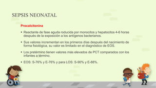 SEPSIS NEONATAL
Procalcitonina
 Reactante de fase aguda roducida por monocitos y hepatocitos 4-6 horas
después de la exposición a los antígenos bacterianos.
 Sus valores incrementan en los primeros días después del nacimiento de
forma fisiológica, su valor es limitado en el diagnóstico de EOS.
 Los pretérmino tienen valores más elevados de PCT comparados con los
infantes a término.
 EOS: S-76% y E-76% y para LOS: S-90% y E-88%.
 