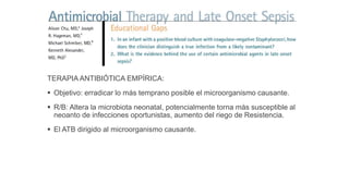 TERAPIA ANTIBIÓTICA EMPÍRICA:
 Objetivo: erradicar lo más temprano posible el microorganismo causante.
 R/B: Altera la microbiota neonatal, potencialmente torna más susceptible al
neoanto de infecciones oportunistas, aumento del riego de Resistencia.
 El ATB dirigido al microorganismo causante.
 