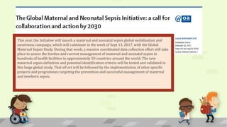 This year, the Initiative will launch a maternal and neonatal sepsis global mobilisation and
awareness campaign, which will culminate in the week of Sept 13, 2017, with the Global
Maternal Sepsis Study. During that week, a massive coordinated data collection effort will take
place to assess the burden and current management of maternal and neonatal sepsis in
hundreds of health facilities in approximately 50 countries around the world. The new
maternal sepsis definition and potential identification criteria will be tested and validated in
this large global study. That eff ort will be followed by the implementation of other specific
projects and programmes targeting the prevention and successful management of maternal
and newborn sepsis.
 