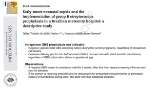 Intrapartum GBS prophylaxis not indicated
- Negative vaginal-rectal GBS screening culture during the current pregnancy, regardless of intrapartum
risk factors
- Cesarean delivery per for med before onset of labor on a wo man with intact amniotic membranes,
regardless of GBS colonization status or gestational age
Observations
- A negative GBS screen is considered valid for 5 weeks, after this time, repeat screening if the wo men
has not delivered
- If the women is receiving ampicillin and /or clindamycin for presumed chorioamnionitis or premature
rupture of membranes during labor, she does not need additional antibiotic
 