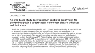 “Penicillin (the recommended agent for IAP) (1) is no produced in Italy. A standard dose
of ampicillin (2 g intravenously plus 1 g intravenously every 4 h until delivery) is
recommended during active Labor for IAP. Cefazolin is recommended for allergic women
not at risk of anaphylaxis. Women with a positive prenatal screening and planned
cesarean section do not receive IAP. According to a local protocol, which is consistent
with CDC guidelines (1), IAP is given to women with (1) a previous GBS infected infant,
(2) GBS bacteriuria during the current pregnancy, (3) GBS colonization in late pregnancy
(35–37 weeks’ gestation), or (4) unknown GBS status and RFs (preterm birth, PROM
and IF). Furthermore, regardless of antenatal screening results, we consider IF as an
indication for giving broad spectrum antibiotics (usually ampicillin and gentamicin).”
 