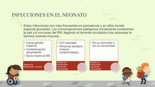 INFECCIONES EN EL NEONATO
• Estas infecciones son mas frecuentes en prematuros y en ellos reviste
especial gravedad. Los microorganismos patógenos inicialmente contaminan
la piel y/o mucosas del RN, llegando al torrente circulatorio tras atravesar la
barrera cutaneo-mucosa.
• Canal genital
materno
• Contaminación
ascendente
• De la madre al RN
Sepsis de
transmisión vertical
• UCI neonatal
• Personal sanitario
(manos
contaminadas)
Sepsis de
transmisión
horizontal
nosocomial
• En su domicilio o
en su comunidad
Sepsis de
transmisión
horizontal
comunitaria
 