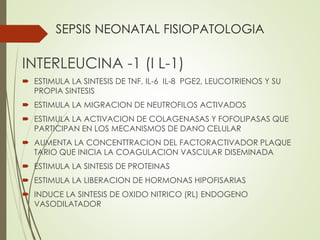 SEPSIS NEONATAL FISIOPATOLOGIA
INTERLEUCINA -1 (I L-1)
 ESTIMULA LA SINTESIS DE TNF, IL-6 IL-8 PGE2, LEUCOTRIENOS Y SU
PROPIA SINTESIS
 ESTIMULA LA MIGRACION DE NEUTROFILOS ACTIVADOS
 ESTIMULA LA ACTIVACION DE COLAGENASAS Y FOFOLIPASAS QUE
PARTICIPAN EN LOS MECANISMOS DE DANO CELULAR
 AUMENTA LA CONCENTTRACION DEL FACTORACTIVADOR PLAQUE
TARIO QUE INICIA LA COAGULACION VASCULAR DISEMINADA
 ESTIMULA LA SINTESIS DE PROTEINAS
 ESTIMULA LA LIBERACION DE HORMONAS HIPOFISARIAS
 INDUCE LA SINTESIS DE OXIDO NITRICO (RL) ENDOGENO
VASODILATADOR
 