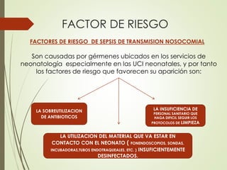 FACTOR DE RIESGO
FACTORES DE RIESGO DE SEPSIS DE TRANSMISION NOSOCOMIAL
Son causadas por gérmenes ubicados en los servicios de
neonatología especialmente en las UCI neonatales, y por tanto
los factores de riesgo que favorecen su aparición son:
LA SOBREUTILIZACION
DE ANTIBIOTICOS
LA INSUFICIENCIA DE
PERSONAL SANITARIO QUE
HAGA DIFICIL SEGUIR LOS
PROTOCOLOS DE LIMPIEZA
LA UTILIZACION DEL MATERIAL QUE VA ESTAR EN
CONTACTO CON EL NEONATO ( FONENDOSCOPIOS, SONDAS,
INCUBADORAS,TUBOS ENDOTRAQUEALES, ETC. ) INSUFICIENTEMENTE
DESINFECTADOS.
 