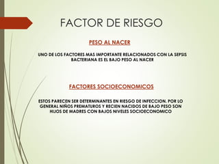 FACTOR DE RIESGO
PESO AL NACER
UNO DE LOS FACTORES MAS IMPORTANTE RELACIONADOS CON LA SEPSIS
BACTERIANA ES EL BAJO PESO AL NACER
FACTORES SOCIOECONOMICOS
ESTOS PARECEN SER DETERMINANTES EN RIESGO DE INFECCION. POR LO
GENERAL NIÑOS PREMATUROS Y RECIEN NACIDOS DE BAJO PESO SON
HIJOS DE MADRES CON BAJOS NIVELES SOCIOECONOMICO
 