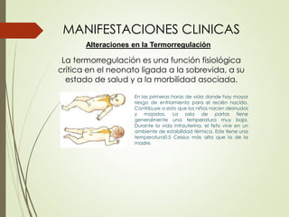 La termorregulación es una función fisiológica
crítica en el neonato ligada a la sobrevida, a su
estado de salud y a la morbilidad asociada.
MANIFESTACIONES CLINICAS
En las primeras horas de vida donde hay mayor
riesgo de enfriamiento para el recién nacido.
Contribuye a esto que los niños nacen desnudos
y mojados. La sala de partos tiene
generalmente una temperatura muy baja.
Durante la vida intrauterina, el feto vive en un
ambiente de estabilidad térmica. Este tiene una
temperatura0.5 Celsius más alta que la de la
madre.
Alteraciones en la Termorregulación
 