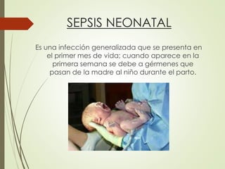 SEPSIS NEONATAL
Es una infección generalizada que se presenta en
el primer mes de vida; cuando aparece en la
primera semana se debe a gérmenes que
pasan de la madre al niño durante el parto.
 