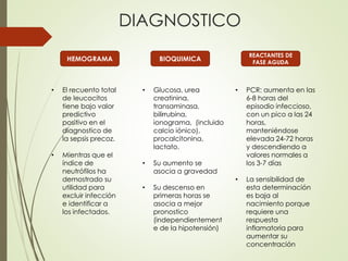 HEMOGRAMA
DIAGNOSTICO
• El recuento total
de leucocitos
tiene bajo valor
predictivo
positivo en el
diagnostico de
la sepsis precoz.
• Mientras que el
índice de
neutrófilos ha
demostrado su
utilidad para
excluir infección
e identificar a
los infectados.
BIOQUIMICA
• Glucosa, urea
creatinina,
transaminasa,
bilirrubina,
ionograma, (incluido
calcio iónico),
procalcitonina,
lactato.
• Su aumento se
asocia a gravedad
• Su descenso en
primeras horas se
asocia a mejor
pronostico
(independientement
e de la hipotensión)
REACTANTES DE
FASE AGUDA
• PCR: aumenta en las
6-8 horas del
episodio infeccioso,
con un pico a las 24
horas,
manteniéndose
elevada 24-72 horas
y descendiendo a
valores normales a
los 3-7 días
• La sensibilidad de
esta determinación
es baja al
nacimiento porque
requiere una
respuesta
inflamatoria para
aumentar su
concentración
 