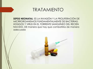 TRATAMIENTO
SEPSIS NEONATAL: ES LA INVASIÓN Y LA PROLIFERACIÓN DE
MICRRORGANISMOS FUNDAMENTALMENTE DE BACTERIAS;
HONGOS Y VIRUS EN EL TORRENTE SANGUÍNEO DEL RECIEN
NACIDO, DE manera que hay que combatirlos de manera
adecuada
 