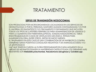 TRATAMIENTO
SEPSIS DE TRANSMISIÓN NOSOCOMIAL
SON PRODUCIDAS POR MICROORGANISMOS LOCALIZADOS EN LOS SERVICIOS DE
NEONATOLOGIA O POR EL PERSONAL SANITARIO (MANOS CONTAMINADAS) Y/O POR
EL MATERIAL DE DIAGNÒSTICO Y/O TRATAMIENTO CONTAMINADO QUE INCLUYEN
TODOS LOS TIPOS DE CATETERES PERIFERICOS PARA ADMINISTRACION DE LIQUIDOS O
PARA LA ALIMENTACIÓN PARENTERAL(LÍPIDOS), SONDAS NASOGÁSTRICAS, TUBOS
ENDOTRAQUEALES EN CASOS DE VENTILACION MECÁNICA, TETINAS PARA
ALIMENTACION ORAL ENTRE OTROS. (SEPSIS DE INICIO TARDIO).
EL TRATAMIENTO EN ESTE CASO ES UNA COMBINACION DE UN ANTIBIOTICO CONTRA
GERMENES GRAM POSITIVOS COAGULASA NEGATIVOS Y UN AMINOGLUCOSIDO Y/O
UN ANTIFÚNGICO
HAY QUE TENER EN CUENTA LA FLORA PREDOMINANTE EN CADA MOMENTO EN LA
UNIDAD DE NEONATOLOGIA(EN LA MATERNIDAD CASTILLO PLAZA LOS GERMENES MÁS
RESISTENTES SON Klebsiella pneumoniae, Pseudomona aeruginosa y Candida spp.
 