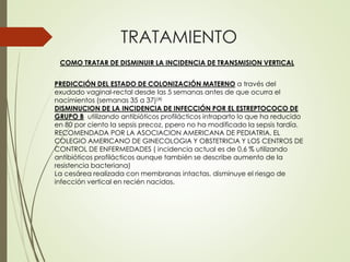 TRATAMIENTO
COMO TRATAR DE DISMINUIR LA INCIDENCIA DE TRANSMISION VERTICAL
PREDICCIÓN DEL ESTADO DE COLONIZACIÓN MATERNO a través del
exudado vaginal-rectal desde las 5 semanas antes de que ocurra el
nacimientos (semanas 35 a 37)(4)
DISMINUCION DE LA INCIDENCIA DE INFECCIÓN POR EL ESTREPTOCOCO DE
GRUPO B utilizando antibióticos profilácticos intraparto lo que ha reducido
en 80 por ciento la sepsis precoz, ppero no ha modificado la sepsis tardía.
RECOMENDADA POR LA ASOCIACION AMERICANA DE PEDIATRIA, EL
COLEGIO AMERICANO DE GINECOLOGIA Y OBSTETRICIA Y LOS CENTROS DE
CONTROL DE ENFERMEDADES ( incidencia actual es de 0,6 % utilizando
antibióticos profilácticos aunque también se describe aumento de la
resistencia bacteriana)
La cesárea realizada con membranas intactas, disminuye el riesgo de
infección vertical en recién nacidos.
 