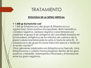 TRATAMIENTO
ETIOLOGIA DE LA SEPSIS VERTICAL
< 1.500 gr Escherichia coli
> 1.500 gr Estreptococo del grupo B (Streptococcus
agalactiae) Gram positivo encapsulado, Beta hemolítico,
catalasa negativo, oxidasa negativo caracterizado por
presentar el grupo B de antígenos de Lancefield basados en
la naturaleza antigénica de los hidratos de carbono de la
pared celular bacteriana(de la Letra A hasta la Letra R). El
estreptococo de grupo B causa infección precoz y tardia en
el recién nacido(2)
Otros gérmenes implicados son Estreptococos faecalis, otros
Estreptococos y Lysteria monocytogenes dentro de los gran
positivos y Kebsiella, Haemophilus influenzae y Enterobacter
entre los gram negativos.
 