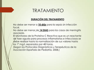 TRATAMIENTO
DURACIÓN DEL TRATAMIENTO
No debe ser menor a 10 diás para la sepsis sin infección
focal.
No debe ser menor de 14 DIAS para los casos de meningitis
asociada.
El Monitoreo de la Proteína C Reactiva que es un reactante
de fase aguda para procesos inflamatorios e infecciosos se
debe realizar hasta la normalización de sus valores hasta
los 1º mg/L separados por 48 horas.
(Según los Protocolos Diagnósticos y Terapéuticos de la
Asociación Española de Pediatría, 2008.)
 