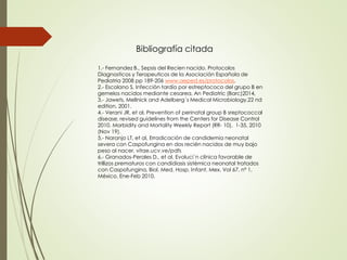 1.- Fernandez B., Sepsis del Recien nacido. Protocolos
Diagnosticos y Terapeuticos de la Asociación Española de
Pediatria 2008 pp 189-206 www.aeped.es/protocolos.
2.- Escolano S, Infección tardía por estreptococo del grupo B en
gemelos nacidos mediante cesarea, An Pediatric (Barc)2014,
3.- Jawets, Mellnick and Adelberg´s Medical Microbiology,22 nd
edition, 2001.
4.- Verani JR, et al, Prevention of perinatal group B sreptococcal
disease, revised guidelines from the Centers for Disease Control
2010. Morbidity and Mortality Weekly Report (RR- 10), 1-35, 2010
(Nov 19).
5.- Naranjo LT, et al, Erradicación de candidemia neonatal
severa con Caspofungina en dos recién nacidos de muy bajo
peso al nacer. vitae.ucv.ve/pdfs
6.- Granados-Perales D., et al. Evoluci´n clínica favorable de
trillizos prematuros con candidiasis sistémica neonatal tratados
con Caspofungina, Biol. Med. Hosp. Infant. Mex. Vol 67, nº 1,
México, Ene-Feb 2010.
Bibliografía citada
 