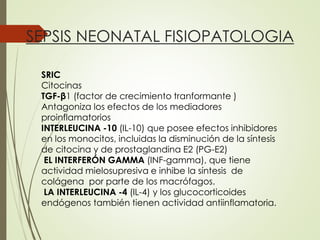 SEPSIS NEONATAL FISIOPATOLOGIA
SRIC
Citocinas
TGF-β1 (factor de crecimiento tranformante )
Antagoniza los efectos de los mediadores
proinflamatorios
INTERLEUCINA -10 (IL-10) que posee efectos inhibidores
en los monocitos, incluidas la disminución de la síntesis
de citocina y de prostaglandina E2 (PG-E2)
EL INTERFERÓN GAMMA (INF-gamma), que tiene
actividad mielosupresiva e inhibe la síntesis de
colágena por parte de los macrófagos.
LA INTERLEUCINA -4 (IL-4) y los glucocorticoides
endógenos también tienen actividad antiinflamatoria.
 