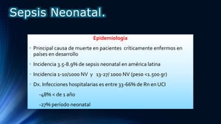 Epidemiologia
• Principal causa de muerte en pacientes críticamente enfermos en
países en desarrollo
• Incidencia 3.5-8.9% de sepsis neonatal en américa latina
• Incidencia 1-10/1000 NV y 13-27/ 1000 NV (peso <1.500 gr)
• Dx. Infecciones hospitalarias es entre 33-66% de Rn en UCI
-48% < de 1 año
-27% período neonatal
Sepsis Neonatal.
 