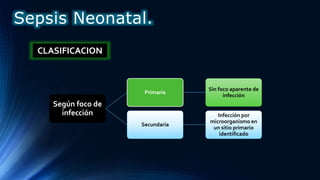 Según foco de
infección
Primaria
Sin foco aparente de
infección
Secundaria
Infección por
microorganismo en
un sitio primario
identificado
CLASIFICACION
Sepsis Neonatal.
 