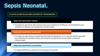 • Causada por germenes del canal de parto que contaminan al feto por via ascendente o por
contacto en el parto con secresiones contaminadas
Sepsis de transmisión vertical
• Contagio por germenes procedentes del medio hospitalario, en su mayoria de UCI neonatal,
que colonizan al neonato a traves del contacto con personal contaminado o material
contaminado
Sepsis de transmisión nosocomial
• Contagio del RN en su domicilio. Es muy poco frecuente
Sepsis de transmisión comunitaria
CLASIFICACION SEGÚN MECANISMO DETRANSMISION
Sepsis Neonatal.
 