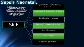 Taquipnea (FR >60) quejido/retraccion,
instauración
SRIF
• EL SRIS que presentan los
pacientes adultos y
pediátricos no es aplicable a
los neonatos ya que estos
responden de forma
diferente al proceso
infeccioso
Inestabilidad en laTemperatura < 36 ªC o >37,9
ªC
Llenado capilar > 3 segundos
Leucocitos < 4000x 10/L >34000x 10/L
PCR > 10 mg/dl
IL 6 o IL 8 > 70 pg/ml
RCP positiva : gen RNAr 16s
Sepsis Neonatal.
 