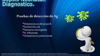 Pruebas de detección de Ag
Streptococcus del grupo B
Escherichia coli
Neisseria meningitidis
H. Influenzae
Streptococcus pneumoniae
Sepsis Neonatal.
Diagnostico.
Manejo de la sepsis neonatal. Sylvia Martínez Serrano y J. Uberos. Servicio de Pediatría. Hospital Clínico San Cecilio, Granada. Bol. SPAO 2014
Sepsis del recién nacido. B. Fernández Colomer. Servicio de Neonatología. Hospital Universitario Central de Asturias. Asociación Española de Pediatría. Protocolos actualizados al año 2008
 