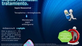 Teicoplanina + Aminoglicosido
Considerar la
flora de UCIN en
SEPSIS
HOSPITALARIA
Monoterapia
según
antibiograma
Anfotericina B
Sepsis Neonatal.
tratamiento.
Sepsis Nosocomial
Manejo de la sepsis neonatal. Sylvia Martínez Serrano y J. Uberos. Servicio de Pediatría. Hospital Clínico San Cecilio, Granada. Bol. SPAO 2014
Sepsis del recién nacido. B. Fernández Colomer. Servicio de Neonatología. Hospital Universitario Central de Asturias. Asociación Española de Pediatría. Protocolos actualizados al año 2008
1 mg/Kg/dia
Diluír en glucosa al 5 - 10%
con una concentración de 0.1
mg/mL cuando se administra
por vena periférica y 0.5
mg/mL cuando se administra a
través de un catéter central.
 