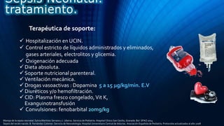 Terapéutica de soporte:
 Hospitalización en UCIN.
 Control estricto de líquidos administrados y eliminados,
gases arteriales, electrolitos y glicemia.
 Oxigenación adecuada
 Dieta absoluta.
 Soporte nutricional parenteral.
 Ventilación mecánica.
 Drogas vasoactivas : Dopamina 5 a 15 g/kg/min. E.V
 Diuréticos y/o hemofiltración.
 CID: Plasma fresco congelado,Vit K,
Exanguinotransfusión
 Convulsiones: fenobarbital 20mg/kg
Sepsis Neonatal.
tratamiento.
Manejo de la sepsis neonatal. Sylvia Martínez Serrano y J. Uberos. Servicio de Pediatría. Hospital Clínico San Cecilio, Granada. Bol. SPAO 2014
Sepsis del recién nacido. B. Fernández Colomer. Servicio de Neonatología. Hospital Universitario Central de Asturias. Asociación Española de Pediatría. Protocolos actualizados al año 2008
 
