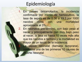 Epidemiología
1. En países desarrollados, la incidencia
confirmada por medio de hemocultivo, la
tasa de sepsis es de 0.36 a 19.3 por 1000
nacidos vivos con una mortalidad
aproximada al 3%.
2. En neonatos pre-término, con bajo peso al
nacer y principalmente con muy bajo peso
al nacer, la tasa es hasta 10 veces más alta
que los nacidos a término y la mortalidad es
mayor de un tercio de la incidencia.
3. La sepsis neonatal (llamada temprana),
conforma una de las primeras 10 causas de
muerte neonatal
 
