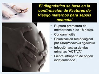• Ruptura prematura de
membranas > de 18 horas.
• Corioamnioítis
• Colonización recto-vaginal
por Streptococcus agalactie
• Infección activa de vías
urinarias “ACTIVA”
• Fiebre intraparto de origen
indeterminado
El diagnóstico se basa en la
confirmación de Factores de
Riesgo maternos para sepsis
neonatal
 