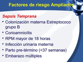Factores de riesgo Ampliados
Sepsis Temprana
• Colonización materna Estreptococo
grupo B
• Corioamnioítis
• RPM mayor de 18 horas
• Infección urinaria materna
• Parto pre-término (<37 semanas)
• Embarazo múltiples
 