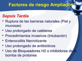 Factores de riesgo Ampliados
Sepsis Tardía
• Ruptura de las barreras naturales (Piel y
mucosas)
• Uso prolongado de catéteres
• Procedimientos invasivos (Intubación)
• Enterocolitis Necrotizante
• Uso prolongado de antibióticos
• Uso de Bloqueadores H2 o inhibidores de la
bomba de protones
 
