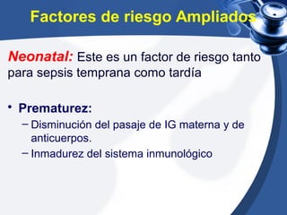 Factores de riesgo Ampliados
Neonatal: Este es un factor de riesgo tanto
para sepsis temprana como tardía
• Prematurez:
– Disminución del pasaje de IG materna y de
anticuerpos.
– Inmadurez del sistema inmunológico
 