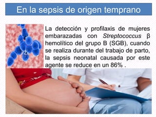 En la sepsis de origen temprano
La detección y profilaxis de mujeres
embarazadas con Streptococcus β
hemolítico del grupo B (SGB), cuando
se realiza durante del trabajo de parto,
la sepsis neonatal causada por este
agente se reduce en un 86% .
 