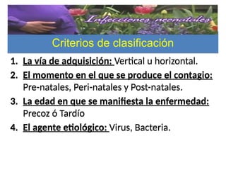 Criterios de clasificaciónCriterios de clasificación
1. La vía de adquisición: Vertical u horizontal.
2. El momento en el que se produce el contagio:
Pre-natales, Peri-natales y Post-natales.
3. La edad en que se manifiesta la enfermedad:
Precoz ó Tardío
4. El agente etiológico: Virus, Bacteria.
1. La vía de adquisición: Vertical u horizontal.
2. El momento en el que se produce el contagio:
Pre-natales, Peri-natales y Post-natales.
3. La edad en que se manifiesta la enfermedad:
Precoz ó Tardío
4. El agente etiológico: Virus, Bacteria.
 
